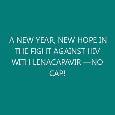 A NEW YEAR, NEW HOPE IN THE FIGHT AGAINST HIV WITH LENACAPAVIR —NO CAP!