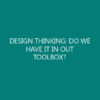 DESIGN THINKING: DO WE HAVE IT IN OUT TOOLBOX?