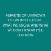 HEPATITIS OF UNKNOWN ORIGIN IN CHILDREN – WHAT WE KNOW, AND WHAT WE DON’T KNOW (YET) FOR NOW
