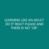 LEARNING LIKE AN ADULT: DO IT RIGHT PLEASE AND THERE IS NO “OR”