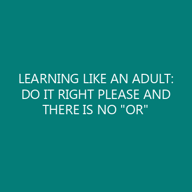 LEARNING LIKE AN ADULT: DO IT RIGHT PLEASE AND THERE IS NO “OR”
