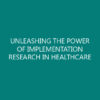 UNLEASHING THE POWER OF IMPLEMENTATION RESEARCH IN HEALTHCARE