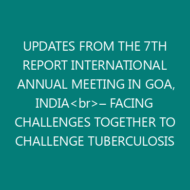 UPDATES FROM THE 7TH REPORT INTERNATIONAL ANNUAL MEETING IN GOA, INDIA<br>– FACING CHALLENGES TOGETHER TO CHALLENGE TUBERCULOSIS